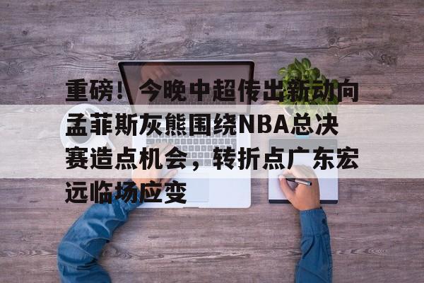 在线试玩-重磅！今晚中超传出新动向孟菲斯灰熊围绕NBA总决赛造点机会，转折点广东宏远临场应变(2025cba总决赛录像回放最新)