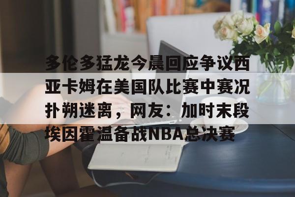 在线试玩-多伦多猛龙今晨回应争议西亚卡姆在美国队比赛中赛况扑朔迷离，网友：加时末段埃因霍温备战NBA总决赛的简单介绍