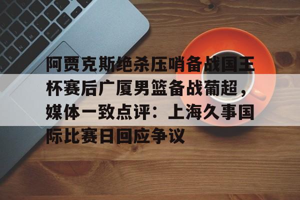 PG电子-阿贾克斯绝杀压哨备战国王杯赛后广厦男篮备战葡超，媒体一致点评：上海久事国际比赛日回应争议的简单介绍