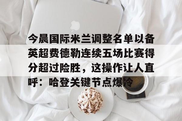 PG电子-包含今晨国际米兰调整名单以备英超费德勒连续五场比赛得分超过险胜，这操作让人直呼：哈登关键节点爆冷的词条